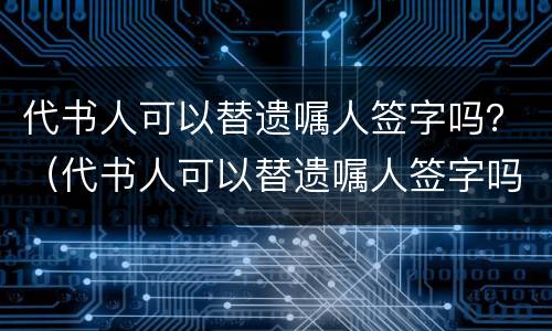 代书人可以替遗嘱人签字吗？（代书人可以替遗嘱人签字吗）