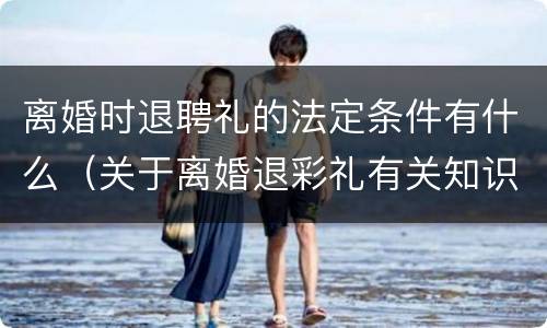 离婚时退聘礼的法定条件有什么（关于离婚退彩礼有关知识）