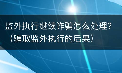 监外执行继续诈骗怎么处理？（骗取监外执行的后果）