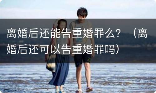 离婚后还能告重婚罪么？（离婚后还可以告重婚罪吗）