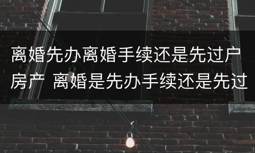 离婚先办离婚手续还是先过户房产 离婚是先办手续还是先过户房子