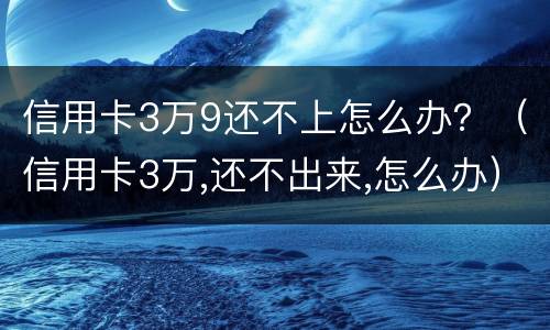 信用卡3万9还不上怎么办？（信用卡3万,还不出来,怎么办）