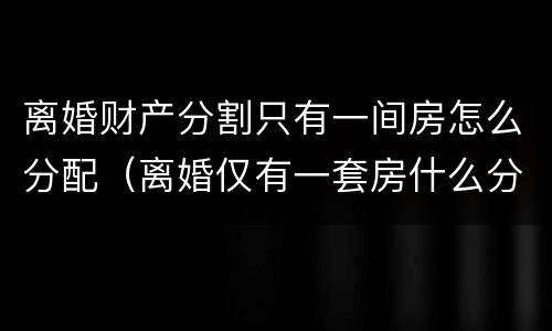 离婚财产分割只有一间房怎么分配（离婚仅有一套房什么分割）