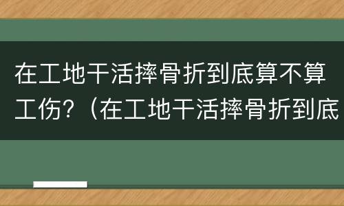 在工地干活摔骨折到底算不算工伤?（在工地干活摔骨折到底算不算工伤保险）