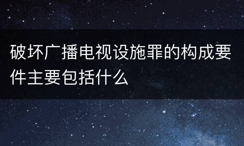 破坏广播电视设施罪的构成要件主要包括什么