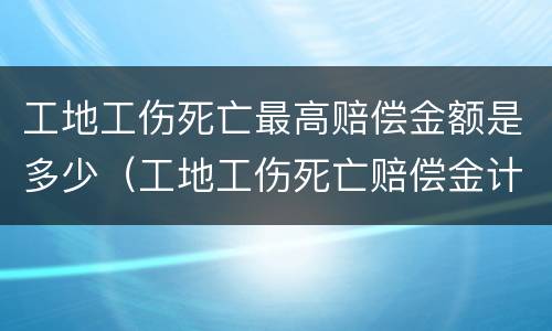 工地工伤死亡最高赔偿金额是多少（工地工伤死亡赔偿金计算标准）