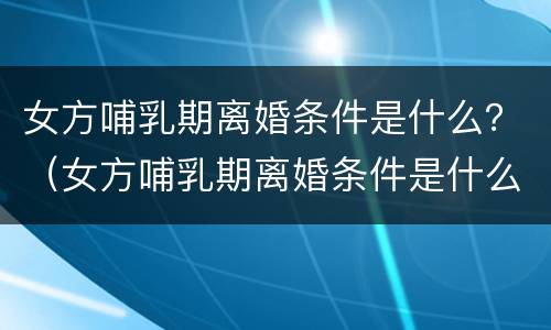 女方哺乳期离婚条件是什么？（女方哺乳期离婚条件是什么呢）