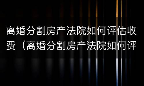 离婚分割房产法院如何评估收费（离婚分割房产法院如何评估收费的）