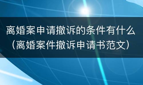 离婚案申请撤诉的条件有什么（离婚案件撤诉申请书范文）