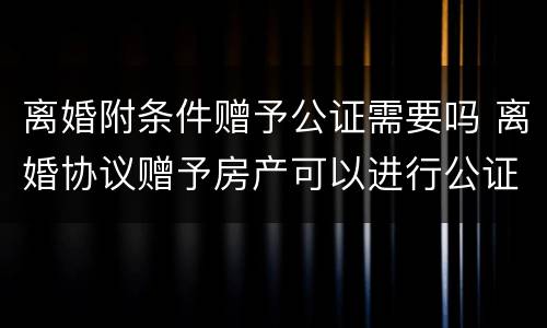 离婚附条件赠予公证需要吗 离婚协议赠予房产可以进行公证不