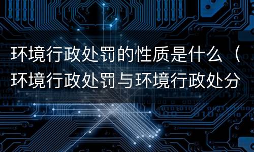 环境行政处罚的性质是什么（环境行政处罚与环境行政处分的区别是什么?）