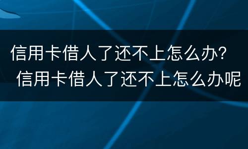 信用卡借人了还不上怎么办？ 信用卡借人了还不上怎么办呢