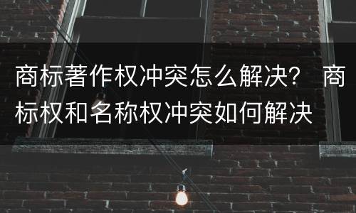 商标著作权冲突怎么解决？ 商标权和名称权冲突如何解决