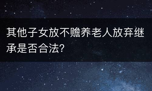 其他子女放不赡养老人放弃继承是否合法？