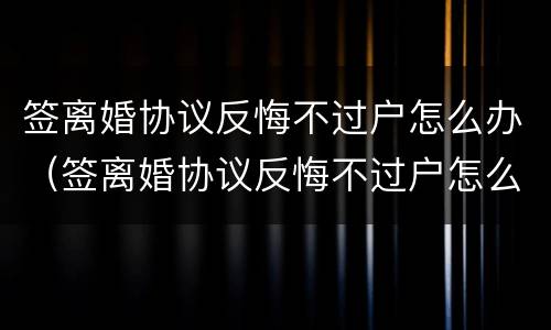 签离婚协议反悔不过户怎么办（签离婚协议反悔不过户怎么办理）