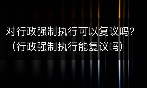 对行政强制执行可以复议吗？（行政强制执行能复议吗）