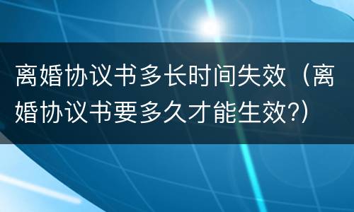 离婚协议书多长时间失效（离婚协议书要多久才能生效?）