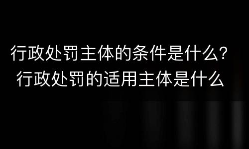 行政处罚主体的条件是什么？ 行政处罚的适用主体是什么