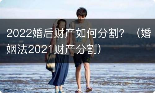 2022婚后财产如何分割？（婚姻法2021财产分割）