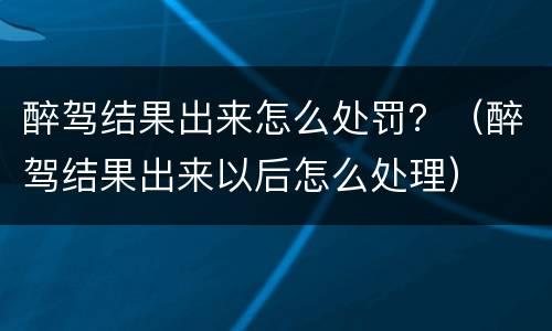 醉驾结果出来怎么处罚？（醉驾结果出来以后怎么处理）