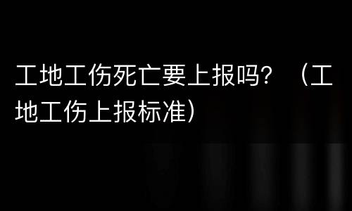 工地工伤死亡要上报吗？（工地工伤上报标准）