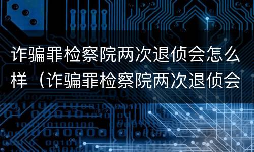 诈骗罪检察院两次退侦会怎么样（诈骗罪检察院两次退侦会怎么样吗）