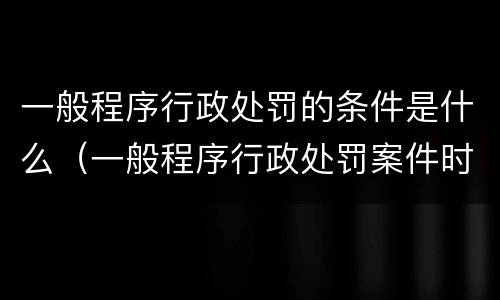 一般程序行政处罚的条件是什么（一般程序行政处罚案件时限）