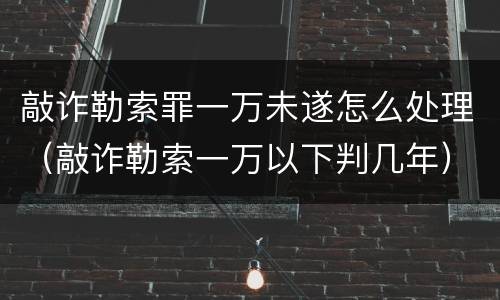 敲诈勒索罪一万未遂怎么处理（敲诈勒索一万以下判几年）