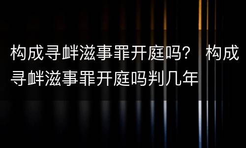 构成寻衅滋事罪开庭吗？ 构成寻衅滋事罪开庭吗判几年