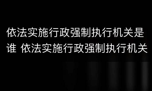 依法实施行政强制执行机关是谁 依法实施行政强制执行机关是谁的主体