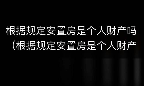 根据规定安置房是个人财产吗（根据规定安置房是个人财产吗为什么）