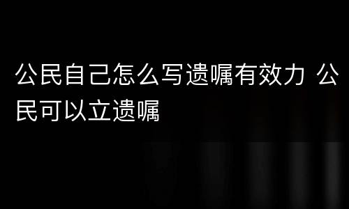 公民自己怎么写遗嘱有效力 公民可以立遗嘱