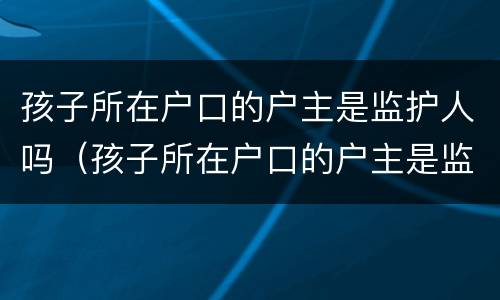 孩子所在户口的户主是监护人吗（孩子所在户口的户主是监护人吗怎么写）