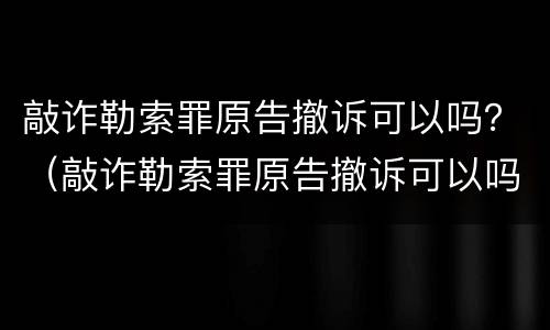 敲诈勒索罪原告撤诉可以吗？（敲诈勒索罪原告撤诉可以吗判几年）