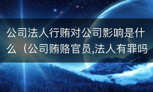 公司法人行贿对公司影响是什么（公司贿赂官员,法人有罪吗）