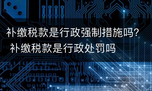 补缴税款是行政强制措施吗？ 补缴税款是行政处罚吗