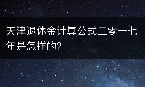 天津退休金计算公式二零一七年是怎样的？